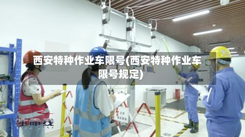 西安特种作业车限号(西安特种作业车限号规定)