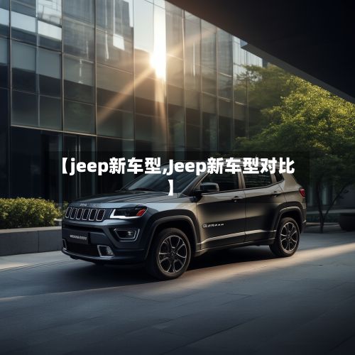 【jeep新车型,Jeep新车型对比】
